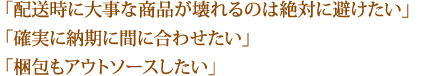 「配送時に大事な商品が壊れるのは絶対に避けたい」「確実に納期に間に合わせたい」「梱包もアウトソースしたい」