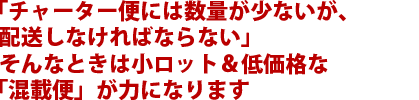 「チャーター便には数量が少ないが、配送しなければならない」そんなときは小ロット&低価格な「混載便」が力になります