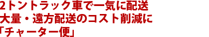 2トントラック車で一気に配送大量・遠方配送のコスト削減に「チャーター便」