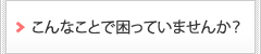 こんなことで困っていませんか？