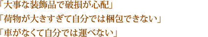 「大事な装飾品で破損が心配」「荷物が大きすぎて自分では梱包できない」「車がなくて自分では運べない」