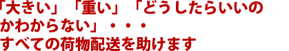 「大きい」「重い」「どうしたらいいのかわからない」・・・すべての荷物配送を助けます